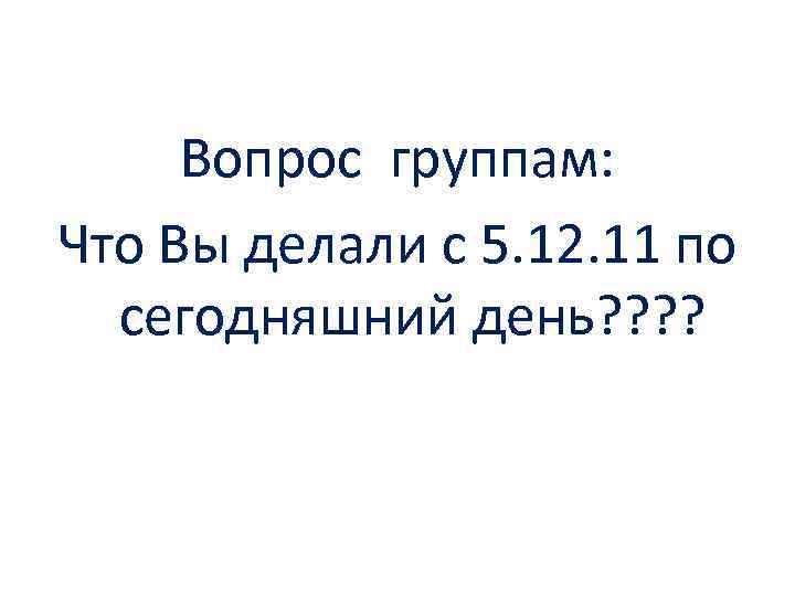 Вопрос группам: Что Вы делали с 5. 12. 11 по сегодняшний день? ? 