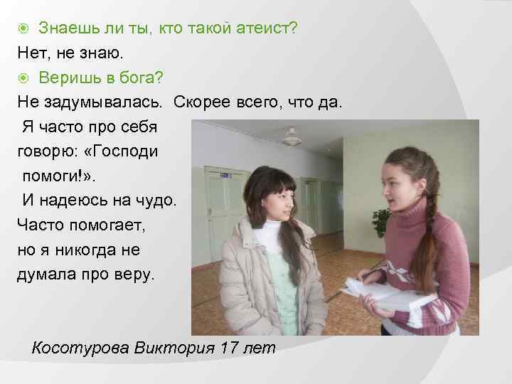 Знаешь ли ты, кто такой атеист? Нет, не знаю. Веришь в бога? Не задумывалась.
