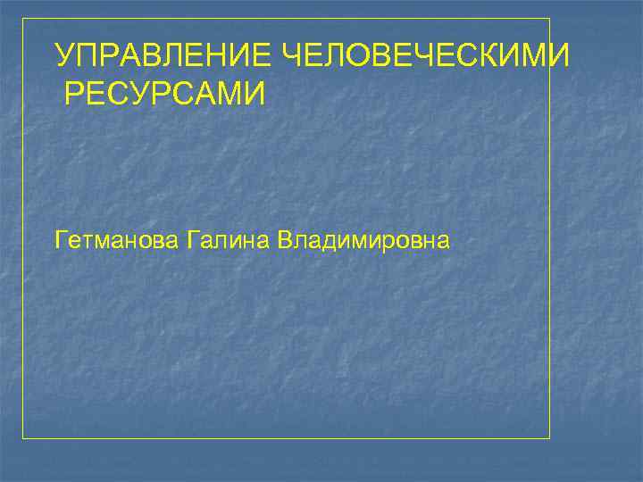 УПРАВЛЕНИЕ ЧЕЛОВЕЧЕСКИМИ РЕСУРСАМИ Гетманова Галина Владимировна 