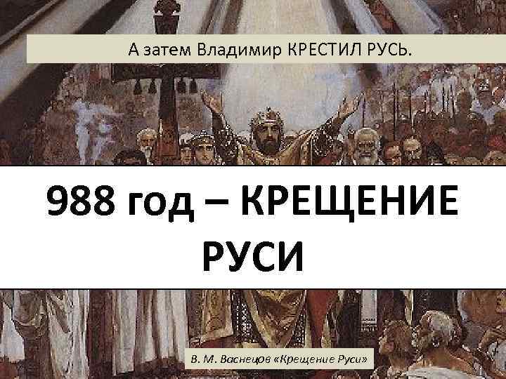 А затем Владимир КРЕСТИЛ РУСЬ. 988 год – КРЕЩЕНИЕ РУСИ В. М. Васнецов «Крещение