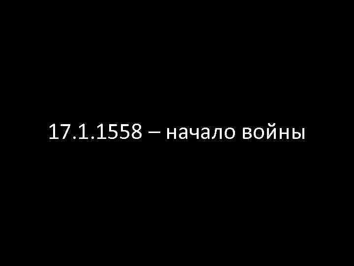17. 1. 1558 – начало войны 