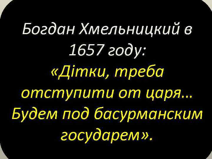 Богдан Хмельницкий в 1657 году: «Дiтки, треба отступити от царя… Будем под басурманским государем»