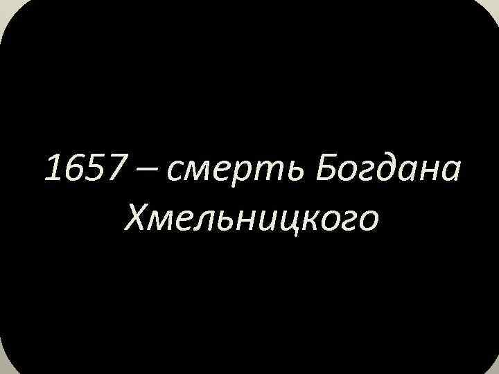 1657 – смерть Богдана Хмельницкого 