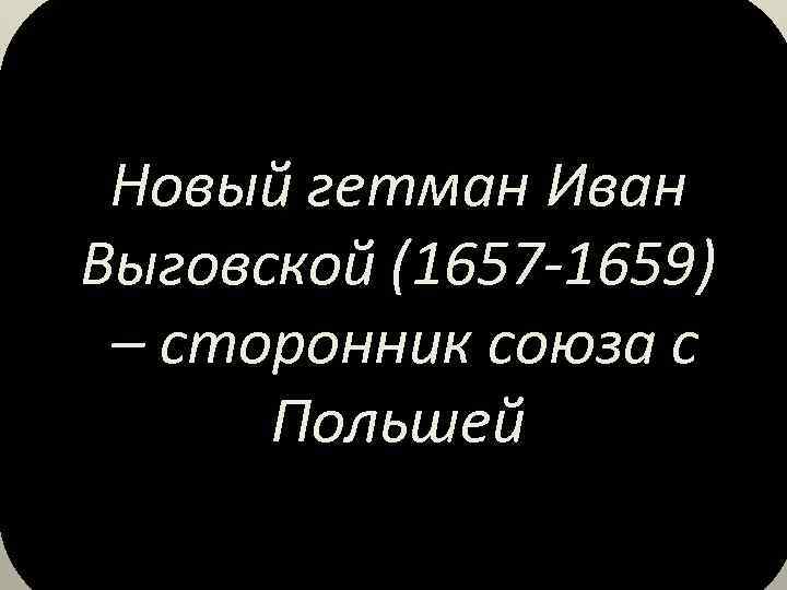 Новый гетман Иван Выговской (1657 -1659) – сторонник союза с Польшей 
