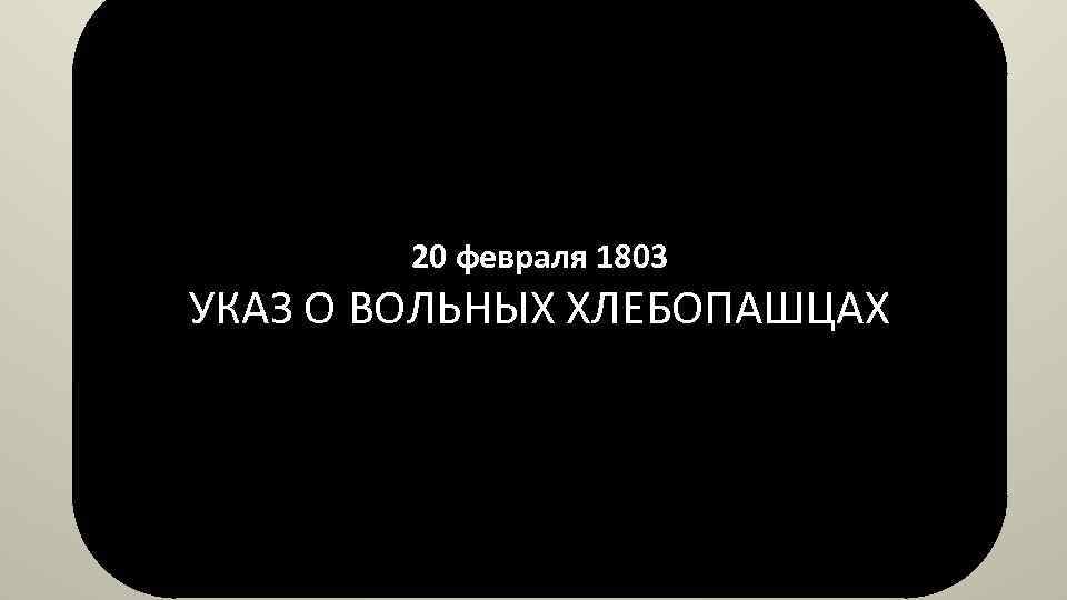 20 февраля 1803 УКАЗ О ВОЛЬНЫХ ХЛЕБОПАШЦАХ 