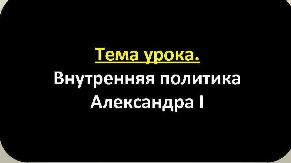 Тема урока. Внутренняя политика Александра I 