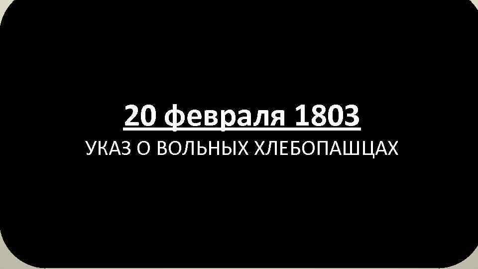 20 февраля 1803 УКАЗ О ВОЛЬНЫХ ХЛЕБОПАШЦАХ 