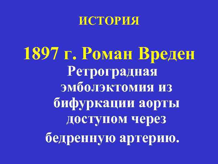 ИСТОРИЯ 1897 г. Роман Вреден Ретроградная эмболэктомия из бифуркации аорты доступом через бедренную артерию.