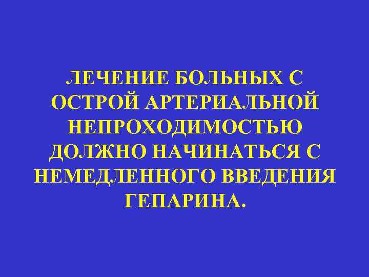 ЛЕЧЕНИЕ БОЛЬНЫХ С ОСТРОЙ АРТЕРИАЛЬНОЙ НЕПРОХОДИМОСТЬЮ ДОЛЖНО НАЧИНАТЬСЯ С НЕМЕДЛЕННОГО ВВЕДЕНИЯ ГЕПАРИНА. 