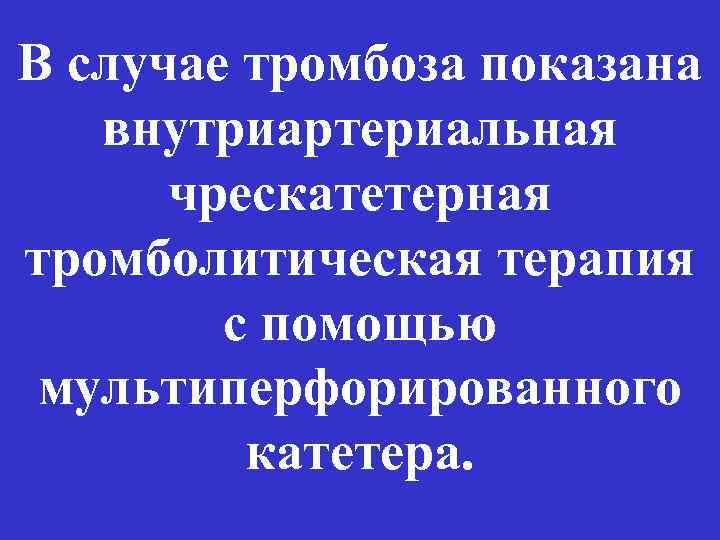 В случае тромбоза показана внутриартериальная чрескатетерная тромболитическая терапия с помощью мультиперфорированного катетера. 