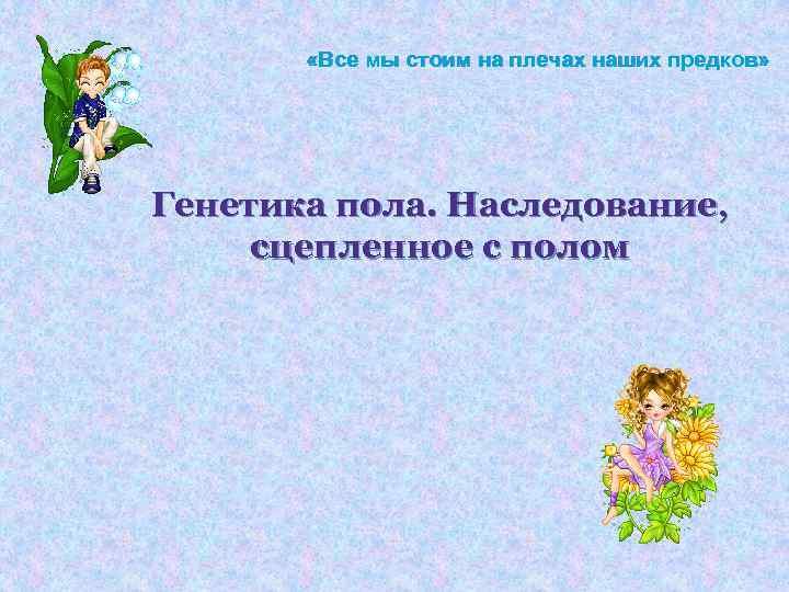  «Все мы стоим на плечах наших предков» Генетика пола. Наследование, сцепленное с полом