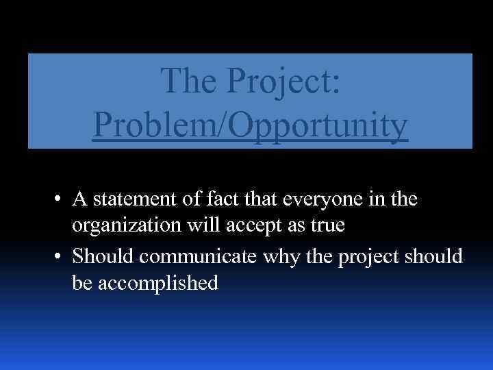 The Project: Problem/Opportunity • A statement of fact that everyone in the organization will