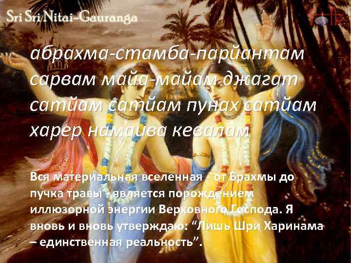 абрахма-стамба-парйантам сарвам майа-майам джагат сатйам пунах сатйам харер намаива кевалам Вся материальная вселенная -