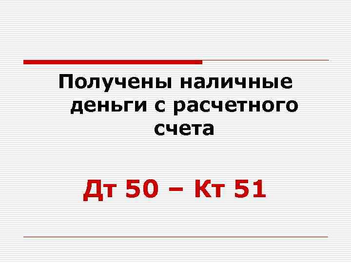 Получены наличные деньги с расчетного счета Дт 50 – Кт 51 