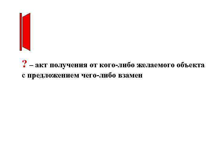 ? – акт получения от кого-либо желаемого объекта с предложением чего-либо взамен 