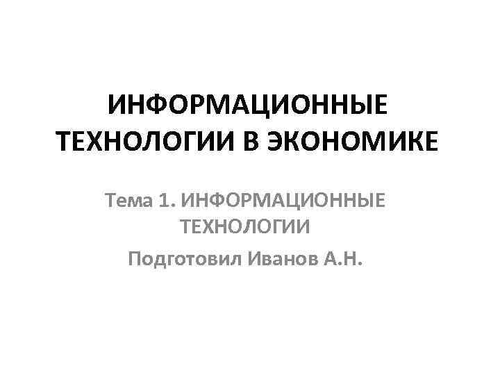 ИНФОРМАЦИОННЫЕ ТЕХНОЛОГИИ В ЭКОНОМИКЕ Тема 1. ИНФОРМАЦИОННЫЕ ТЕХНОЛОГИИ Подготовил Иванов А. Н. 