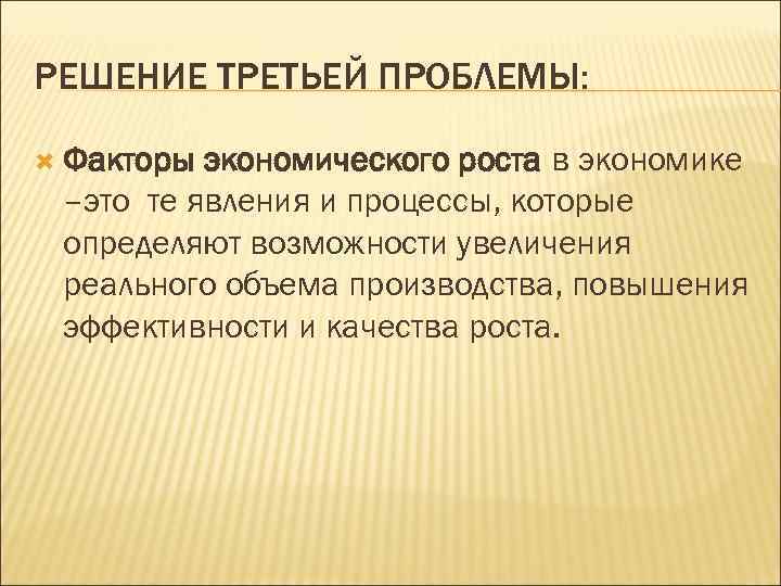 РЕШЕНИЕ ТРЕТЬЕЙ ПРОБЛЕМЫ: Факторы экономического роста в экономике –это те явления и процессы, которые