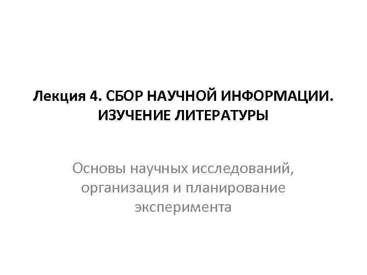 Лекция 4. СБОР НАУЧНОЙ ИНФОРМАЦИИ. ИЗУЧЕНИЕ ЛИТЕРАТУРЫ Основы научных исследований, организация и планирование эксперимента