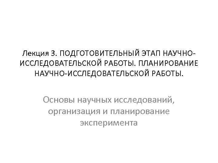 Лекция 3. ПОДГОТОВИТЕЛЬНЫЙ ЭТАП НАУЧНОИССЛЕДОВАТЕЛЬСКОЙ РАБОТЫ. ПЛАНИРОВАНИЕ НАУЧНО-ИССЛЕДОВАТЕЛЬСКОЙ РАБОТЫ. Основы научных исследований, организация и
