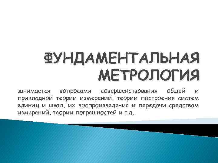 ФУНДАМЕНТАЛЬНАЯ МЕТРОЛОГИЯ занимается вопросами совершенствования общей и прикладной теории измерений, теории построения систем единиц