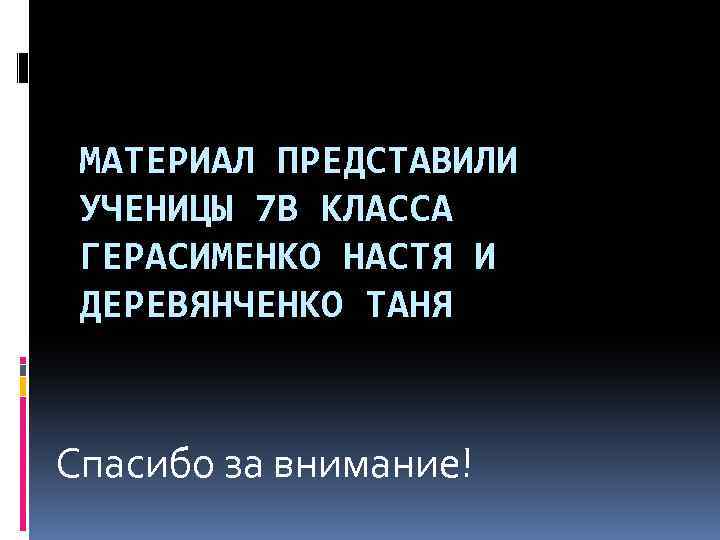 МАТЕРИАЛ ПРЕДСТАВИЛИ УЧЕНИЦЫ 7 В КЛАССА ГЕРАСИМЕНКО НАСТЯ И ДЕРЕВЯНЧЕНКО ТАНЯ Спасибо за внимание!