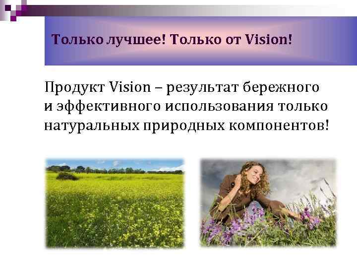Только лучшее! Только от Vision! Продукт Vision – результат бережного и эффективного использования только