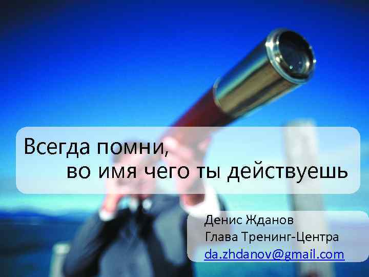 Всегда помни, во имя чего ты действуешь Денис Жданов Глава Тренинг-Центра da. zhdanov@gmail. com