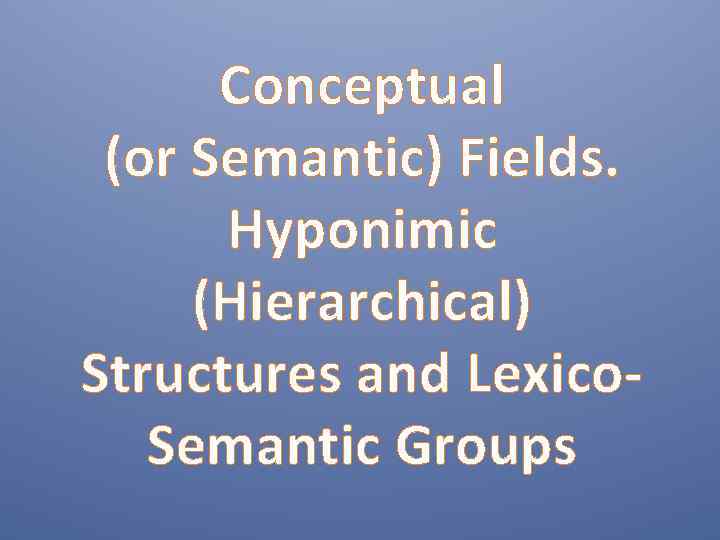 Conceptual (or Semantic) Fields. Hyponimic (Hierarchical) Structures and Lexico. Semantic Groups 