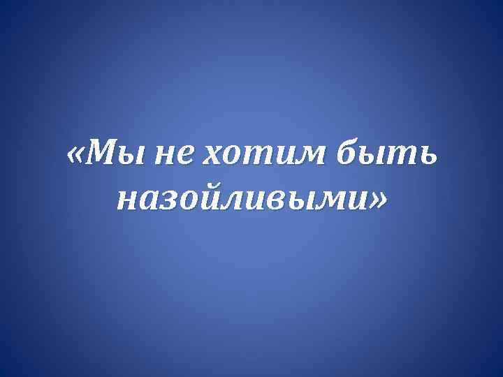  «Мы не хотим быть назойливыми» 