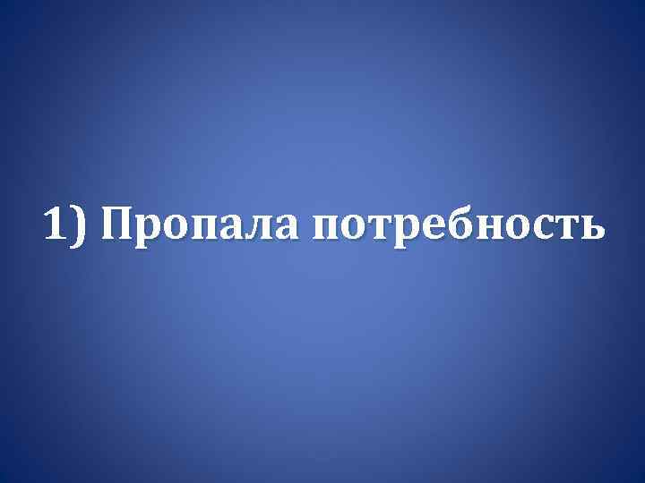 1) Пропала потребность 