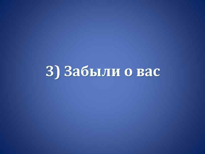 3) Забыли о вас 