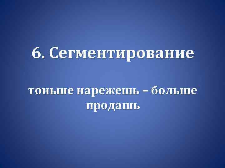 6. Сегментирование тоньше нарежешь – больше продашь 