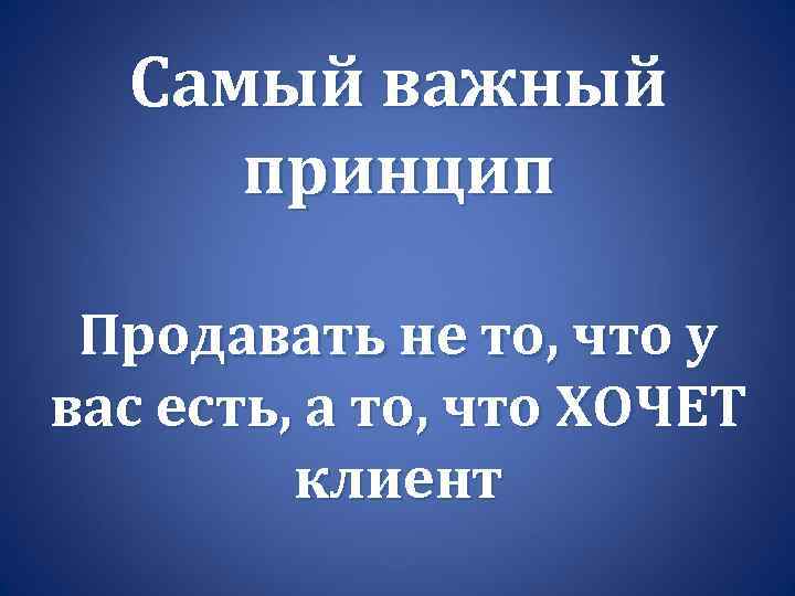 Самый важный принцип Продавать не то, что у вас есть, а то, что ХОЧЕТ