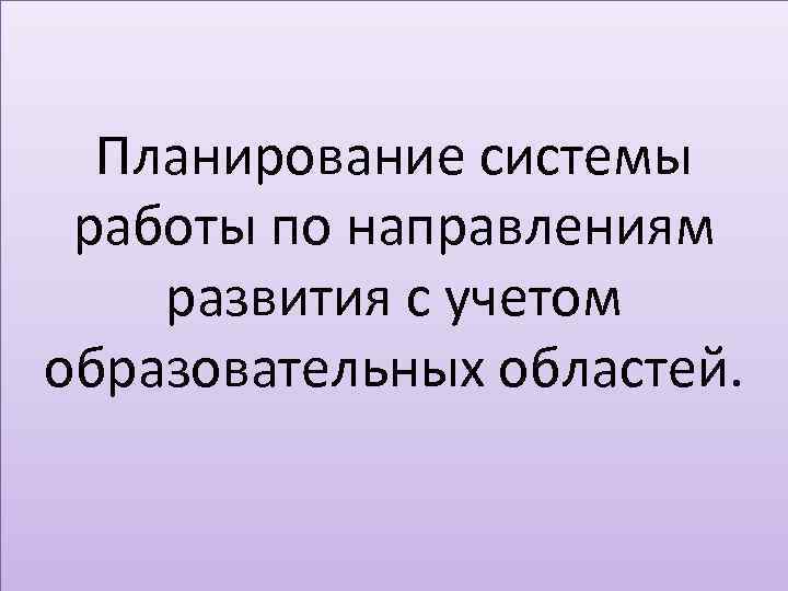 Планирование системы работы по направлениям развития с учетом образовательных областей. 