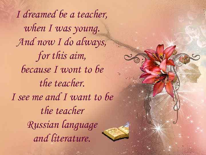 I dreamed be a teacher, when I was young. And now I do always,