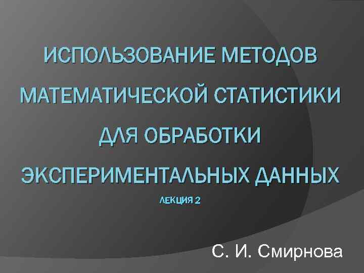 ИСПОЛЬЗОВАНИЕ МЕТОДОВ МАТЕМАТИЧЕСКОЙ СТАТИСТИКИ ДЛЯ ОБРАБОТКИ ЭКСПЕРИМЕНТАЛЬНЫХ ДАННЫХ ЛЕКЦИЯ 2 С. И. Смирнова 