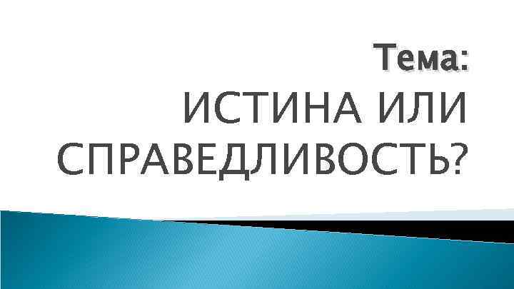 Тема: ИСТИНА ИЛИ СПРАВЕДЛИВОСТЬ? 