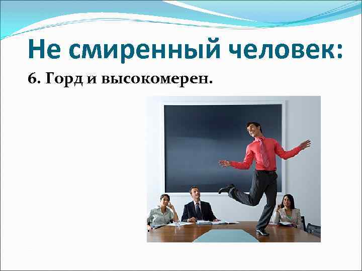 Не смиренный человек: 6. Горд и высокомерен. 