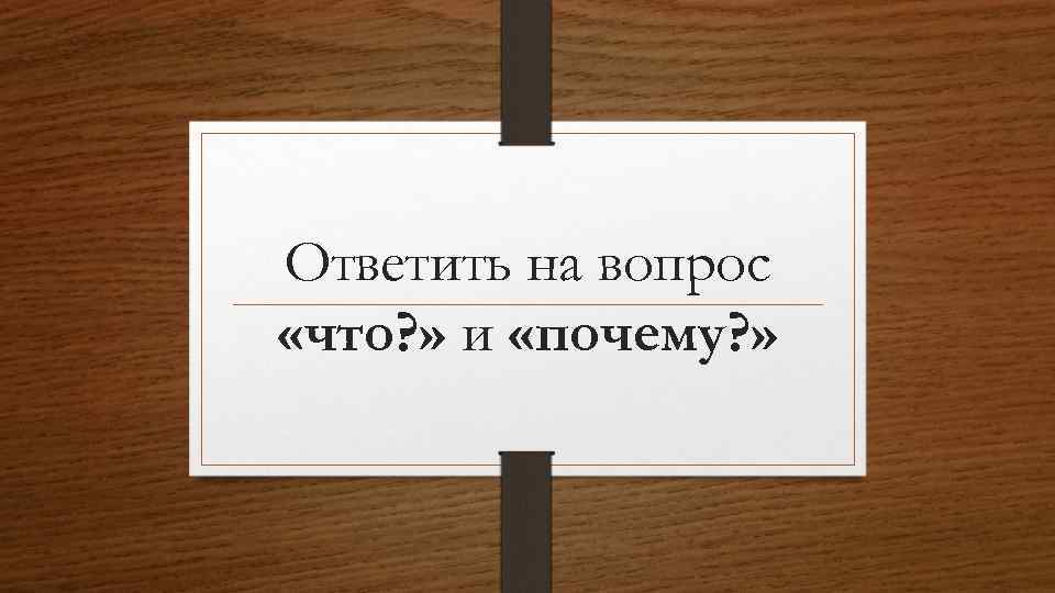 Ответить на вопрос «что? » и «почему? » 