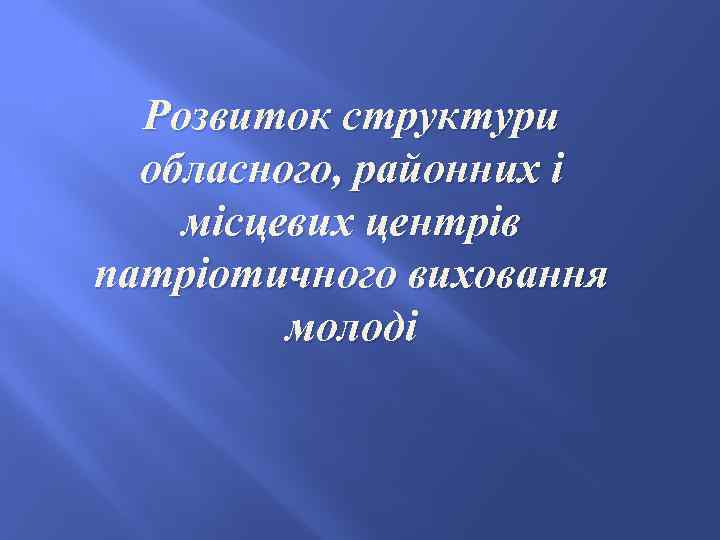 Розвиток структури обласного, районних і місцевих центрів патріотичного виховання молоді 