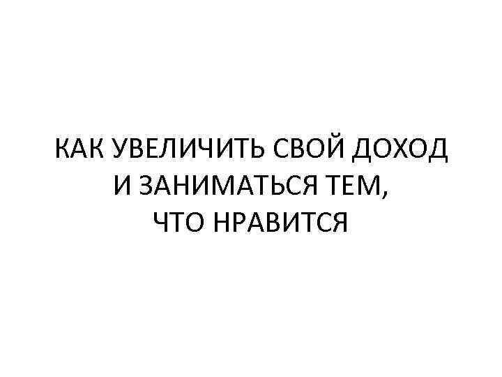 КАК УВЕЛИЧИТЬ СВОЙ ДОХОД И ЗАНИМАТЬСЯ ТЕМ, ЧТО НРАВИТСЯ 