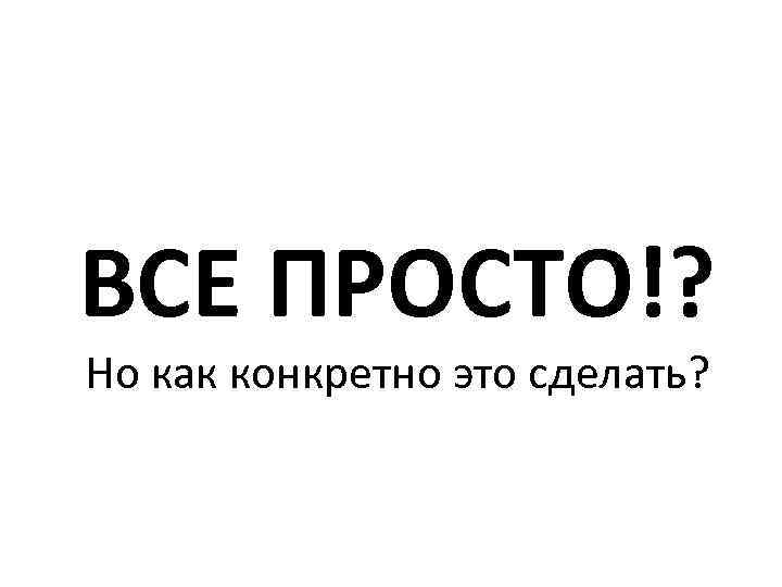 ВСЕ ПРОСТО!? Но как конкретно это сделать? 