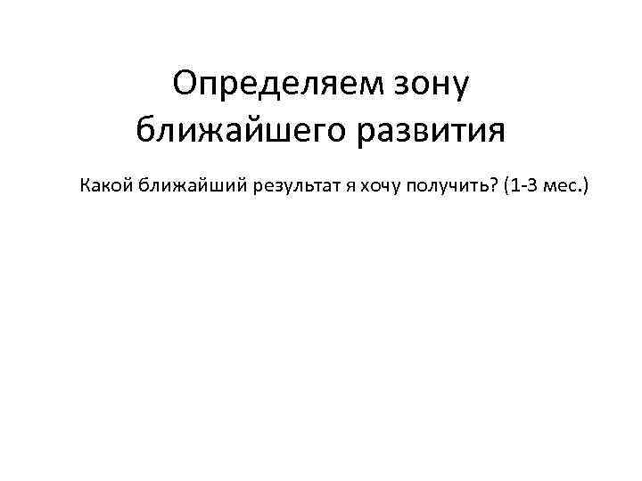 Определяем зону ближайшего развития Какой ближайший результат я хочу получить? (1 -3 мес. )