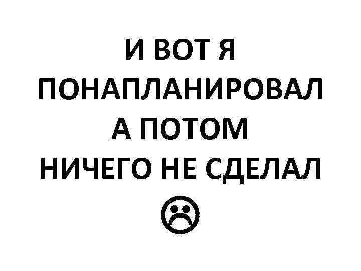 И ВОТ Я ПОНАПЛАНИРОВАЛ А ПОТОМ НИЧЕГО НЕ СДЕЛАЛ 