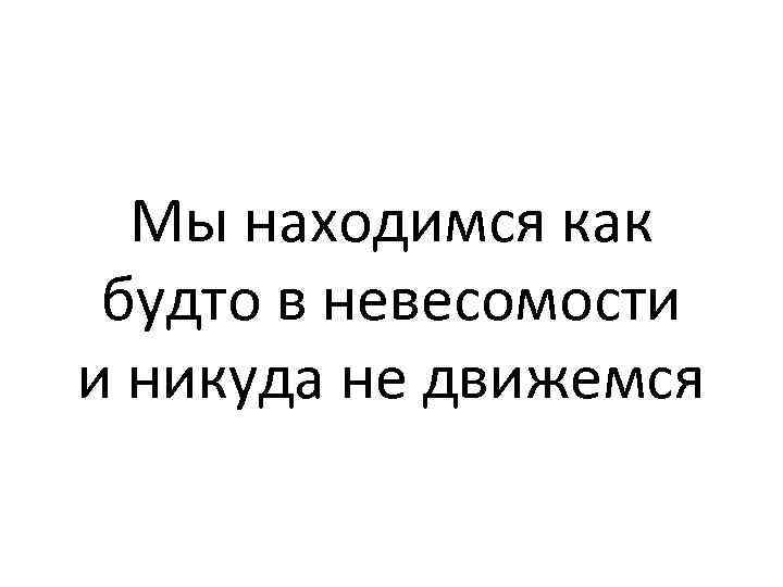 Мы находимся как будто в невесомости и никуда не движемся 