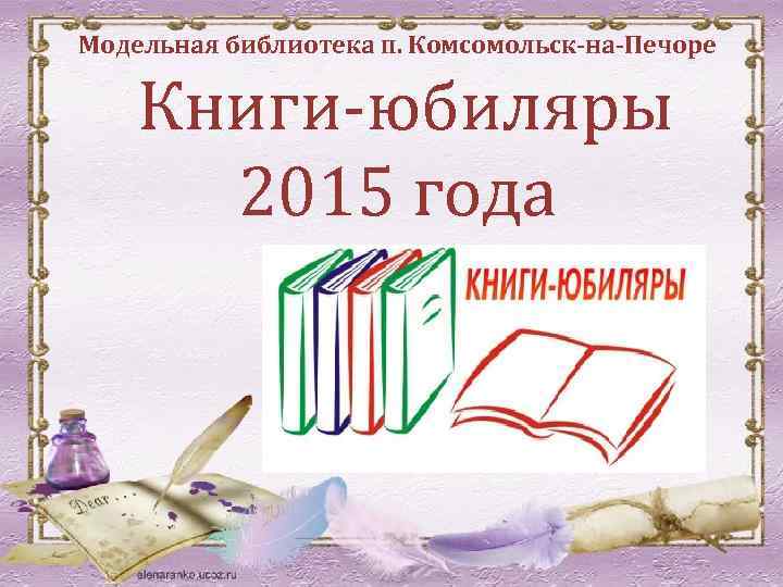 Модельная библиотека п. Комсомольск-на-Печоре Книги-юбиляры 2015 года 