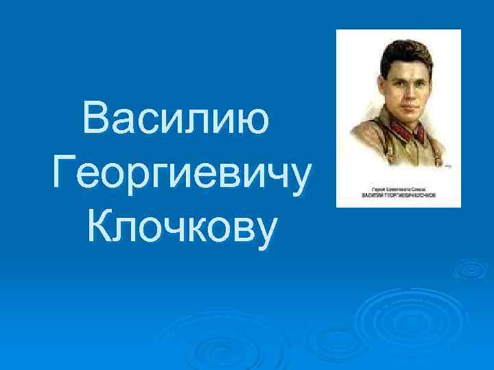 Василию Георгиевичу Клочкову 