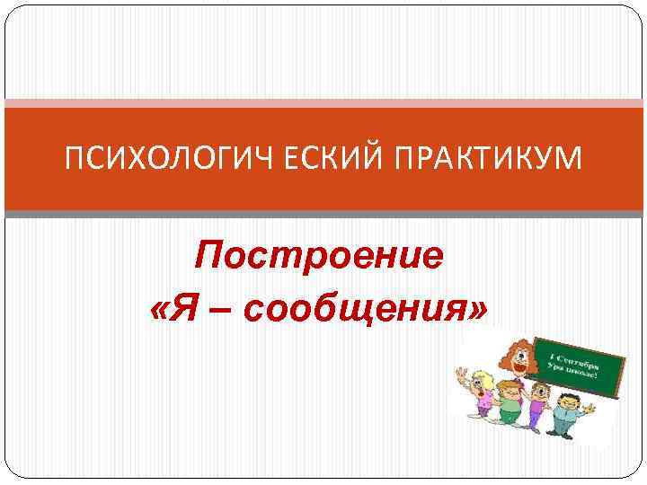 ПСИХОЛОГИЧ ЕСКИЙ ПРАКТИКУМ Построение «Я – сообщения» 