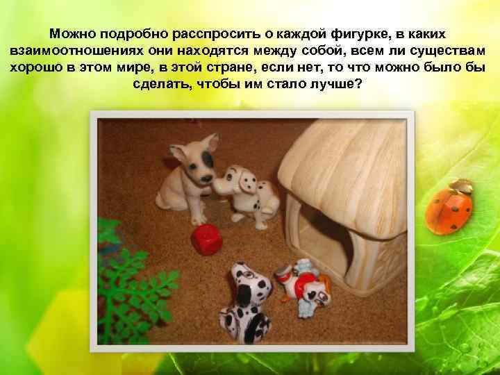 Можно подробно расспросить о каждой фигурке, в каких взаимоотношениях они находятся между собой, всем
