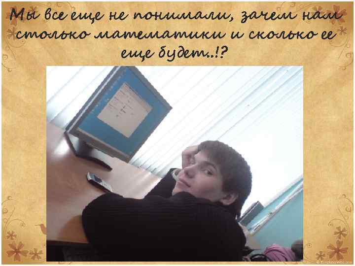 Мы все еще не понимали, зачем нам столько математики и сколько ее еще будет.